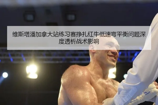 维斯塔潘加拿大站练习赛挣扎红牛低速弯平衡问题深度透析战术影响